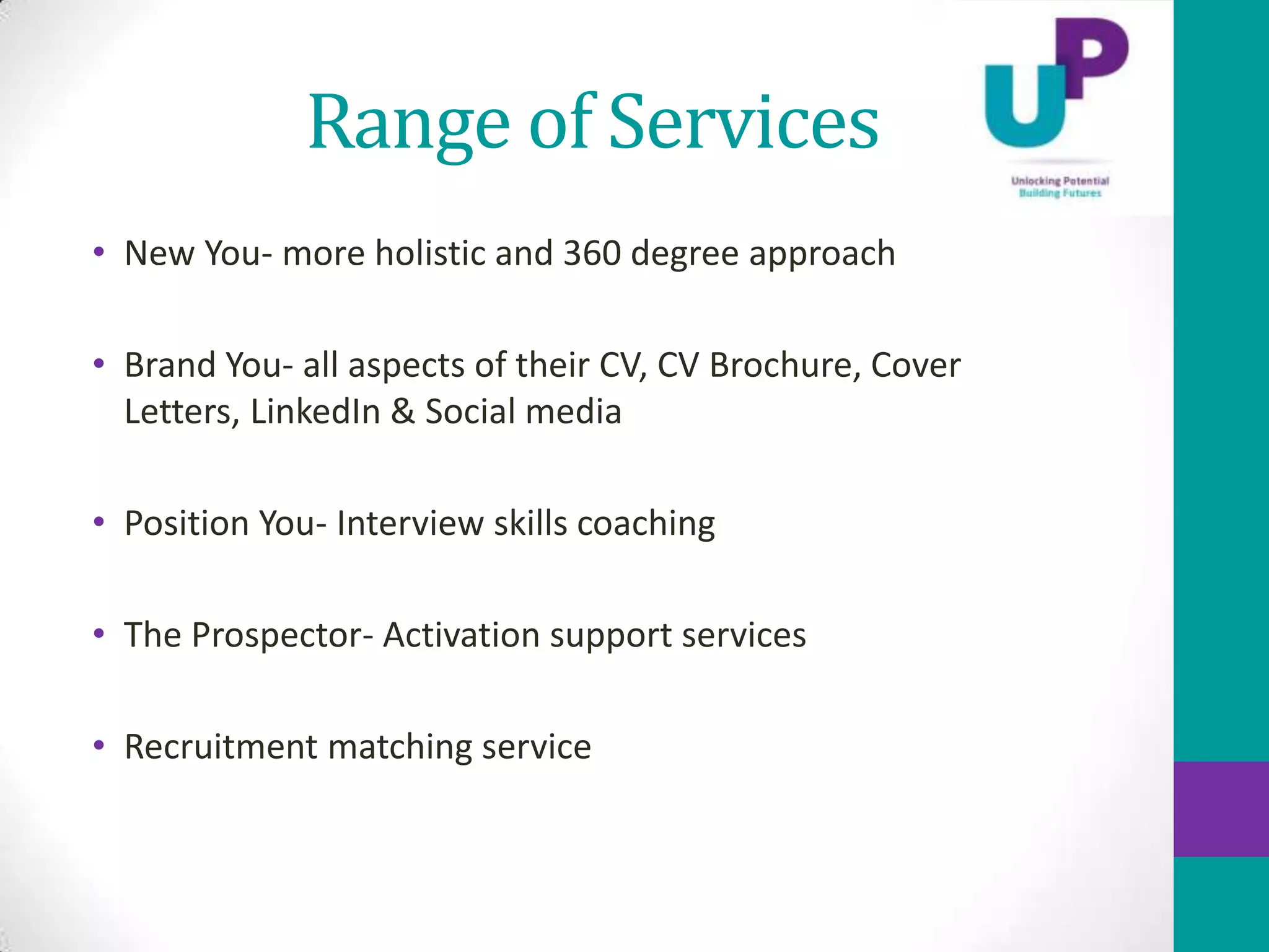 Range of Services
• New You- more holistic and 360 degree approach

• Brand You- all aspects of their CV, CV Brochure, Cover
  Letters, LinkedIn & Social media

• Position You- Interview skills coaching

• The Prospector- Activation support services

• Recruitment matching service
 