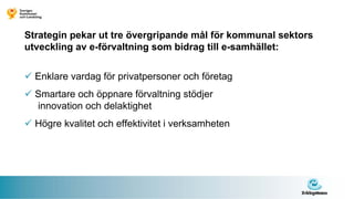 Strategin pekar ut tre övergripande mål för kommunal sektors
utveckling av e-förvaltning som bidrag till e-samhället:


  Enklare vardag för privatpersoner och företag
  Smartare och öppnare förvaltning stödjer
  innovation och delaktighet
  Högre kvalitet och effektivitet i verksamheten
 