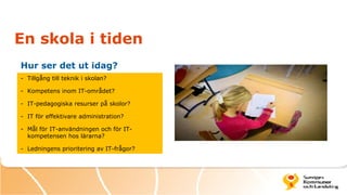 En skola i tiden
Hur ser det ut idag?
- Tillgång till teknik i skolan?

- Kompetens inom IT-området?

- IT-pedagogiska resurser på skolor?

- IT för effektivare administration?

- Mål för IT-användningen och för IT-
  kompetensen hos lärarna?

- Ledningens prioritering av IT-frågor?
 