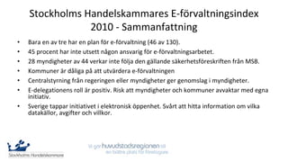 Stockholms Handelskammares E-förvaltningsindex
                2010 - Sammanfattning
•   Bara en av tre har en plan för e-förvaltning (46 av 130).
•   45 procent har inte utsett någon ansvarig för e-förvaltningsarbetet.
•   28 myndigheter av 44 verkar inte följa den gällande säkerhetsföreskriften från MSB.
•   Kommuner är dåliga på att utvärdera e-förvaltningen
•   Centralstyrning från regeringen eller myndigheter ger genomslag i myndigheter.
•   E-delegationens roll är positiv. Risk att myndigheter och kommuner avvaktar med egna
    initiativ.
•   Sverige tappar initiativet i elektronisk öppenhet. Svårt att hitta information om vilka
    datakällor, avgifter och villkor.
 