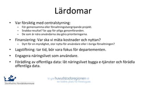 Lärdomar
•   Var försiktig med centralstyrning:
     –   För gemensamma eller förvaltningsövergripande projekt.
     –   Snabba resultat? Se upp för ytliga genomföranden.
     –   De som är nära användarna ska göra prioriteringarna.
•   Finansiering: Var ska vi mäta kostnader och nyttan?
     –   Dyrt för en myndighet, stor nytta för användare eller i övriga förvaltningen?
•   Lagstiftning: tar tid, bör vara fokus för departementen.
•   Engagera näringslivet som användare.
•   Förädling av offentliga data: låt näringslivet bygga e-tjänster och förädla
    offentliga data.
 