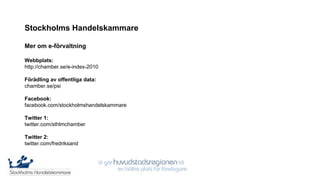 Stockholms Handelskammare

Mer om e-förvaltning

Webbplats:
http://chamber.se/e-index-2010

Förädling av offentliga data:
chamber.se/psi

Facebook:
facebook.com/stockholmshandelskammare

Twitter 1:
twitter.com/sthlmchamber

Twitter 2:
twitter.com/fredriksand

Kontakt: e-index-2010@chamber.se
 