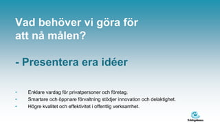 Vad behöver vi göra för
att nå målen?

- Presentera era idéer

•   Enklare vardag för privatpersoner och företag.
•   Smartare och öppnare förvaltning stödjer innovation och delaktighet.
•   Högre kvalitet och effektivitet i offentlig verksamhet.
 