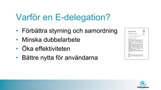Varför en E-delegation?
•   Förbättra styrning och samordning
•   Minska dubbelarbete
•   Öka effektiviteten
•   Bättre nytta för användarna
 