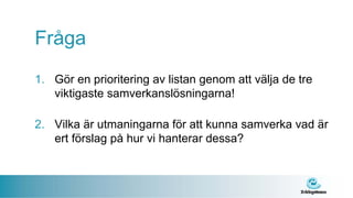 Fråga
1. Gör en prioritering av listan genom att välja de tre
   viktigaste samverkanslösningarna!

2. Vilka är utmaningarna för att kunna samverka vad är
   ert förslag på hur vi hanterar dessa?
 