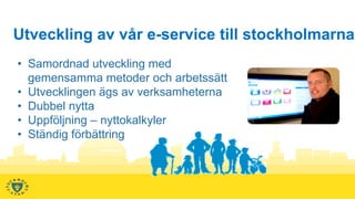 Utveckling av vår e-service till stockholmarna
• Samordnad utveckling med
  gemensamma metoder och arbetssätt
• Utvecklingen ägs av verksamheterna
• Dubbel nytta
• Uppföljning – nyttokalkyler
• Ständig förbättring
 