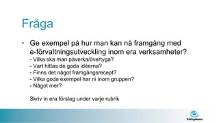 Fråga
• Ge exempel på hur man kan nå framgång med
  e-förvaltningsutveckling inom era verksamheter?
  - Vilka ska man påverka/övertyga?
  - Vart hittas de goda idéerna?
  - Finns det något framgångsrecept?
  - Vilka goda exempel har ni inom gruppen?
  - Något mer?

  Skriv in era förslag under varje rubrik
 