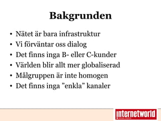 Bakgrunden Nätet är bara infrastruktur Vi förväntar oss dialog Det finns inga B- eller C-kunder Världen blir allt mer globaliserad Målgruppen är inte homogen Det finns inga ”enkla” kanaler  