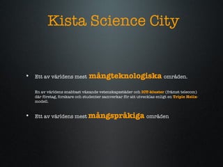 Kista Science City Ett av v?rldens mest   m?ngteknologiska   omr?den.   En av v?rldens snabbast v?xande vetenskapsst?der och  ICT-kluster  (fr?mst telecom) d?r f?retag, forskare och studenter samverkar f?r att utvecklas enligt en  Triple Helix -modell.  Ett av v?rldens mest  m?ngspr?kiga   omr?den 