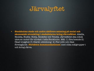 J?rvalyftet Stockholms stads och andra akt?rers satsning p? social och ekonomisk utveckling i stadsdelarna kring J?rvaf?ltet :   Akalla, Hjulsta, Husby, Kista, Rinkeby och Tensta. J?rvaf?ltet ska ocks? vara en motor f?r tillv?xt i hela Stockholm. M?l: 1) Bra boende 2) ?kad trygghet 3) St?rkt utbildning  4) Fler jobb och ?kat f?retagande.  F?rb?ttra kommunikationen  med olika m?lgrupper i och kring J?rva. 