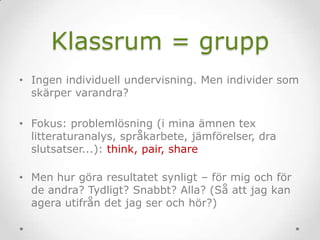 Klassrum = grupp
• Ingen individuell undervisning. Men individer som
skärper varandra?
• Fokus: problemlösning (i mina ämnen tex
litteraturanalys, språkarbete, jämförelser, dra
slutsatser...): think, pair, share
• Men hur göra resultatet synligt – för mig och för
de andra? Tydligt? Snabbt? Alla? (Så att jag kan
agera utifrån det jag ser och hör?)
 