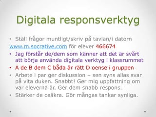 Digitala responsverktyg
• Ställ frågor muntligt/skriv på tavlan/i datorn
www.m.socrative.com för elever 466674
• Jag förstår de/dem som känner att det är svårt
att börja använda digitala verktyg i klassrummet
• A de B dem C båda är rätt D oense i gruppen
• Arbete i par ger diskussion – sen syns allas svar
på vita duken. Snabbt! Ger mig uppfattning om
var eleverna är. Ger dem snabb respons.
• Stärker de osäkra. Gör mångas tankar synliga.
 