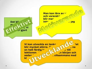 Det blir
mycket
effektivare, vi
får mer gjort
Man kan lära av varandra
och varandras åsikter. Det
blir mer spännande och
intressant och då lär jag
mig mer
Vi kan utveckla en tanke tillsammans, det
blir mycket större. Man behöver inte ha
en helt färdig tanke när man går till
lektionen, det räcker med en början och
sedan kan den växa ut tillsammans med
klassen
 
