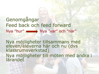 Genomgångar
Feed back och feed forward
Nya ”hur” Nya ”var” och ”när”
Nya möjligheter tillsammans med
eleven/eleverna här och nu (dvs
klassrumsverkstad)
Nya möjligheter till möten med andra i
lärandet
 