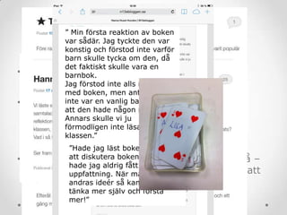 Klassrumsarbetet
• Placera för aktivitet
o Enskilt, par, grupp?
• Lyft lektionens innehåll och värde.
o Lektionsloggen – vad har vi gjort (sammanfatta, urskilja
väsentligheter)? Inlägg på klassbloggen.
o Inte bara vad vi gjorde utan också
vad vi lärde oss? Kommentarsfunktionen.
• Låt eleverna visa sin förståelse – eller brist på –
och lektionen följa eleverna (=var beredd på att
planera om. Och om igen.)
” Min första reaktion av boken
var sådär. Jag tyckte den var
konstig och förstod inte varför
barn skulle tycka om den, då
det faktiskt skulle vara en
barnbok.
Jag förstod inte alls meningen
med boken, men antog att det
inte var en vanlig barnbok och
att den hade någon mening.
Annars skulle vi ju
förmodligen inte läsa den i
klassen.”
”Hade jag läst boken själv utan
att diskutera boken efteråt
hade jag aldrig fått min slutliga
uppfattning. När man får höra
andras ideér så kan man börja
tänka mer själv och förstå
mer!”
 