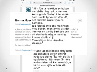 ” Min första reaktion av boken
var sådär. Jag tyckte den var
konstig och förstod inte varför
barn skulle tycka om den, då
det faktiskt skulle vara en
barnbok.
Jag förstod inte alls meningen
med boken, men antog att det
inte var en vanlig barnbok och
att den hade någon mening.
Annars skulle vi ju
förmodligen inte läsa den i
klassen.”
”Hade jag läst boken själv utan
att diskutera boken efteråt
hade jag aldrig fått min slutliga
uppfattning. När man får höra
andras ideér så kan man börja
tänka mer själv och förstå
mer!”
 