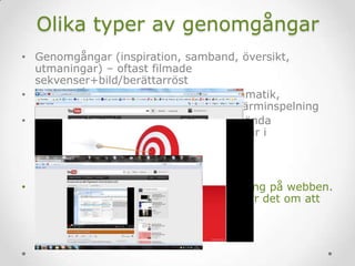 Olika typer av genomgångar
• Genomgångar (inspiration, samband, översikt,
utmaningar) – oftast filmade
sekvenser+bild/berättarröst
• Genomgångar (stilistiska figurer, grammatik,
filmhistorisk epok) – oftast PP med skärminspelning
• Instruktioner (logga in på en wiki, använda
redigeringsfunktioner i word, leta artiklar i
mediearkivet) – skärminspelning
• Ibland är det lämpligt med en genomgång på webben.
Ibland är det inte det. Som alltid handlar det om att
välja metod efter behov.
 
