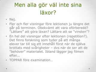 Men alla gör väl inte sina
läxor?
• Nej.
• Fler och fler visningar före lektionen ju längre det
går på terminen. Obekvämt att vara oförberedd?
”Lättare” att göra läxan? Lättare att se ”vinsten”?
• En hel del visningar efter lektionen (repetition?).
Det finns forskning som tyder på att många
elever tar till sig ett innehåll först när de själva
brottats med svårigheter – dvs när de ser att de
”behöver” materialet. Ibland lägger jag filmen
efter...
• TOPPAR före examination…
 