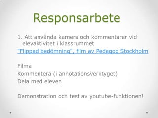 Responsarbete
1. Att använda kamera och kommentarer vid
elevaktivitet i klassrummet
"Flippad bedömning", film av Pedagog Stockholm
Filma
Kommentera (i annotationsverktyget)
Dela med eleven
Demonstration och test av youtube-funktionen!
 