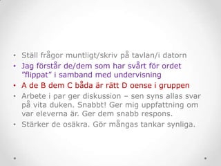 • Ställ frågor muntligt/skriv på tavlan/i datorn
• Jag förstår de/dem som har svårt för ordet
”flippat” i samband med undervisning
• A de B dem C båda är rätt D oense i gruppen
• Arbete i par ger diskussion – sen syns allas svar
på vita duken. Snabbt! Ger mig uppfattning om
var eleverna är. Ger dem snabb respons.
• Stärker de osäkra. Gör mångas tankar synliga.
 