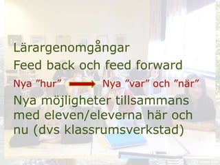 Lärargenomgångar
Feed back och feed forward
Nya ”hur” Nya ”var” och ”när”
Nya möjligheter tillsammans
med eleven/eleverna här och
nu (dvs klassrumsverkstad)
 