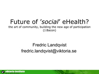Future of ’ social ’ eHealth? the art of community, building the new age of participation (J.Bacon) Fredric Landqvist [email_address]   