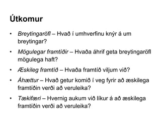 Útkomur
• Breytingaröfl – Hvað í umhverfinu knýr á um
breytingar?
• Mögulegar framtíðir – Hvaða áhrif geta breytingaröfl
mögulega haft?
• Æskileg framtíð – Hvaða framtíð viljum við?
• Áhættur – Hvað getur komið í veg fyrir að æskilega
framtíðin verði að veruleika?
• Tækifæri – Hvernig aukum við líkur á að æskilega
framtíðin verði að veruleika?
 