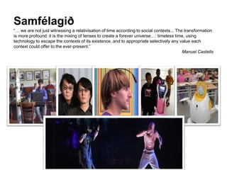 Samfélagið
“… we are not just witnessing a relativisation of time according to social contexts... The transformation
is more profound: it is the mixing of tenses to create a forever universe…: timeless time, using
technology to escape the contexts of its existence, and to appropriate selectively any value each
context could offer to the ever-present.”
Manuel Castells
 
