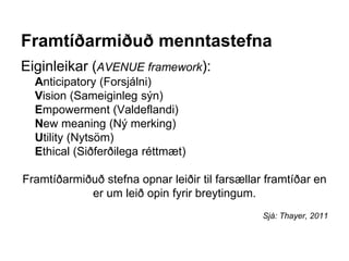 Framtíðarmiðuð menntastefna
Eiginleikar (AVENUE framework):
Anticipatory (Forsjálni)
Vision (Sameiginleg sýn)
Empowerment (Valdeflandi)
New meaning (Ný merking)
Utility (Nytsöm)
Ethical (Siðferðilega réttmæt)
Framtíðarmiðuð stefna opnar leiðir til farsællar framtíðar en
er um leið opin fyrir breytingum.
Sjá: Thayer, 2011
 