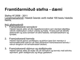 Framtíðarmiðuð stefna - dæmi
Stefna HÍ 2006 - 2011
Langtímamarkmið: Háskóli Íslands verði meðal 100 bestu háskóla
heims.
Þrjú aðalmarkmið:
1. Framúrskarandi rannsóknir
Háskóli Íslands ætlar að efla hágæðarannsóknir sem standast alþjóðleg
viðmið á fjölbreyttum sviðum vísinda og fræða. Til þess þarf að stórefla
doktorsnám og auka samstarf við aðra háskóla, rannsóknastofnanir og
fyrirtæki.
2. Framúrskarandi kennsla
Háskóli Íslands þjónar samfélaginu og þörfum þess fyrir menntun á
heimsmælikvarða með því að veita nemendum framúrskarandi kennslu í
nánum tengslum við rannsóknastarf skólans.
3. Framúrskarandi stjórnun og stoðþjónusta
Háskóli Íslands ætlar að styðja vel við rannsóknir og kennslu með skilvirku
stjórnkerfi, góðri stoðþjónustu og öflugu gæðakerfi.
 