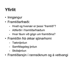 Yfirlit
• Inngangur
• Framtíðarfræði:
- Hvað og hvenær er þessi “framtíð”?
- Aðferðir í framtíðarfræðum
- Hvar fáum við gögn um framtíðina?
• Framtíðin frá okkar sjónarhorni
- Tækniþróun
- Samfélagsleg þróun
- Skólaþróun
• Framtíðarsýn í rannsóknum og á vettvangi
 