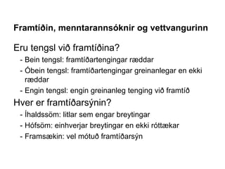 Framtíðin, menntarannsóknir og vettvangurinn
Eru tengsl við framtíðina?
- Bein tengsl: framtíðartengingar ræddar
- Óbein tengsl: framtíðartengingar greinanlegar en ekki
ræddar
- Engin tengsl: engin greinanleg tenging við framtíð
Hver er framtíðarsýnin?
- Íhaldssöm: litlar sem engar breytingar
- Hófsöm: einhverjar breytingar en ekki róttækar
- Framsækin: vel mótuð framtíðarsýn
 