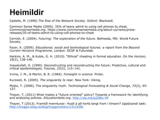 Heimildir
Castells, M. (1996) The Rise of the Network Society. Oxford: Blackwell.
Common Sense Media (2009). 35% of teens admit to using cell phones to cheat.
Commonsensemedia.org. https://www.commonsensemedia.org/about-us/news/press-
releases/35-of-teens-admit-to-using-cell-phones-to-cheat
Cornish, E. (2004). Futuring: The exploration of the future. Bethesda, MD: World Future
Society.
Facer, K. (2009). Educational, social and technological futures: a report from the Beyond
Current Horizons Programme. London: DCSF & Futurelab.
Harkins, A. M., & Kubik, G. H. (2010). “Ethical” cheating in formal education. On the Horizon,
18(2), 138-146.
Inayatullah, S. (1990). Deconstructing and reconstructing the future: Predictive, cultural and
critical epistemologies. Futures, 22(2), 115–141.
Irvine, J. M., & Martin, B. R. (1984). Foresight in science. Pinter.
Kurzweil, R. (2005). The singularity Is near. New York: Viking.
Modis, T. (2006). The singularity myth. Technological Forecasting & Social Change, 73(2), 95-
127.
Thayer, T. (2011) What makes a “future-oriented” policy? Towards a framework for identifying
and analysing policies. Education4site.org. http://wp.me/p22Btc-4P
Thayer, T (2013). Framtíð menntunar: Hvað á að horfa langt fram í tímann? Upplýsandi tæki.
http://tryggvi.blog.is/blog/tryggvi/entry/1311938/
 