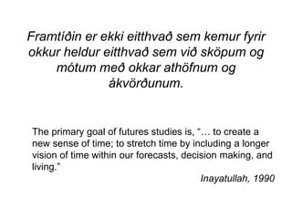 Framtíðin er ekki eitthvað sem kemur fyrir
okkur heldur eitthvað sem við sköpum og
mótum með okkar athöfnum og
ákvörðunum.
The primary goal of futures studies is, “… to create a
new sense of time; to stretch time by including a longer
vision of time within our forecasts, decision making, and
living.”
Inayatullah, 1990
 