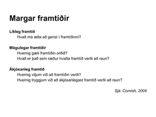 Margar framtíðir
Líkleg framtíð
Hvað má ætla að gerist í framtíðinni?
Mögulegar framtíðir
Hvernig gæti framtíðin orðið?
Hvað er það sem ræður hvaða framtíð verði að raun?
Ákjósanleg framtíð
Hvernig viljum við að framtíðin verði?
Hvernig tryggjum við að ákjósanlegast framtíð verði að raun?
Sjá: Cornish, 2004
 