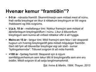 Hvenær kemur “framtíðin”?
• 0-5 ár - nánasta framtíð: Skammtímasýn sem mótast mest af núinu.
Það verða breytingar en líkur á róttækum breytingum er lítil vegna
íhaldssemi og lítils svigrúms.
• U.þ.b. 10 ár - meðallangur tími: Nokkur framsýni sem mótast af
áþreifanlegum breytingaröflum í núinu. Líkur á töluverðum
breytingum sem kunna að virðast róttækar eftir á að hyggja.
• Meira en 15 ár - langur tími: Mikil framsýni sem felur í sér skapandi
hugsun um hvernig breytingaröfl geta mótað mögulegar framtíðir.
Gert ráð fyrir að töluverðar breytingar eigi sér stað - sumar
“byltingarkenndar”. Töluvert svigrúm til að móta framtíð.
• +100 ár - fjarlæg framtíð: Skapandi sýn á nýjum
samfélögum/heimum sem tekur tillit til breytingarafla sem enn eru
óráðin. Mikið svigrúm til að setja langtímamarkmið.
Sjá: Irvine & Martin, 1984; Thayer, 2013
 