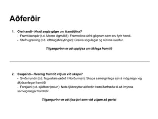 Aðferðir
1. Greinandi– Hvað segja gögn um framtíðina?
- Framtíðarspár (t.d. Moore lögmálið): Framreikna útfrá gögnum sem eru fyrir hendi.
- Stefnugreining (t.d. loftslagsbreytingar): Greina sögulegar og nútíma sveiflur.
Tilgangurinn er að upplýsa um líklega framtíð
2. Skapandi– Hvernig framtíð viljum við skapa?
- Sviðsmyndir (t.d. flugvallarsvæðið í Norðurmýri): Skapa sameiginlega sýn á mögulegar og
ákjósanlegar framtíði
- Forsjálni (t.d. sjálfbær þróun): Nota fjölbreyttar aðferðir framtíðarfræða til að ímynda
sameiginlegar framtíðir.
Tilgangurinn er að lýsa því sem við viljum að gerist
 