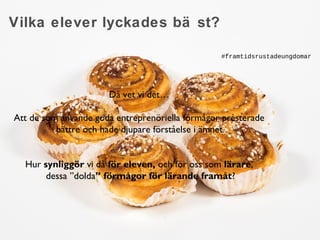 Vilka elever lyckades bä st? 
Då vet vi det… 
Att de som använde goda entreprenöriella förmågor presterade 
bättre och hade djupare förståelse i ämnet. 
Hur synliggör vi då för eleven, och för oss som lärare, 
dessa ”dolda” förmågor för lärande framåt? 
grskolaarbetsliv.se 
praktikplatsen.se 
#framtidsrustadeungdomar 
 