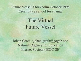 Future Vessel, Stockholm October 1998 Creativity as a tool for change The Virtual Future Vessel Johan Groth <johan.groth@gogab.se> National Agency for Education Internet Society (ISOC-SE) 