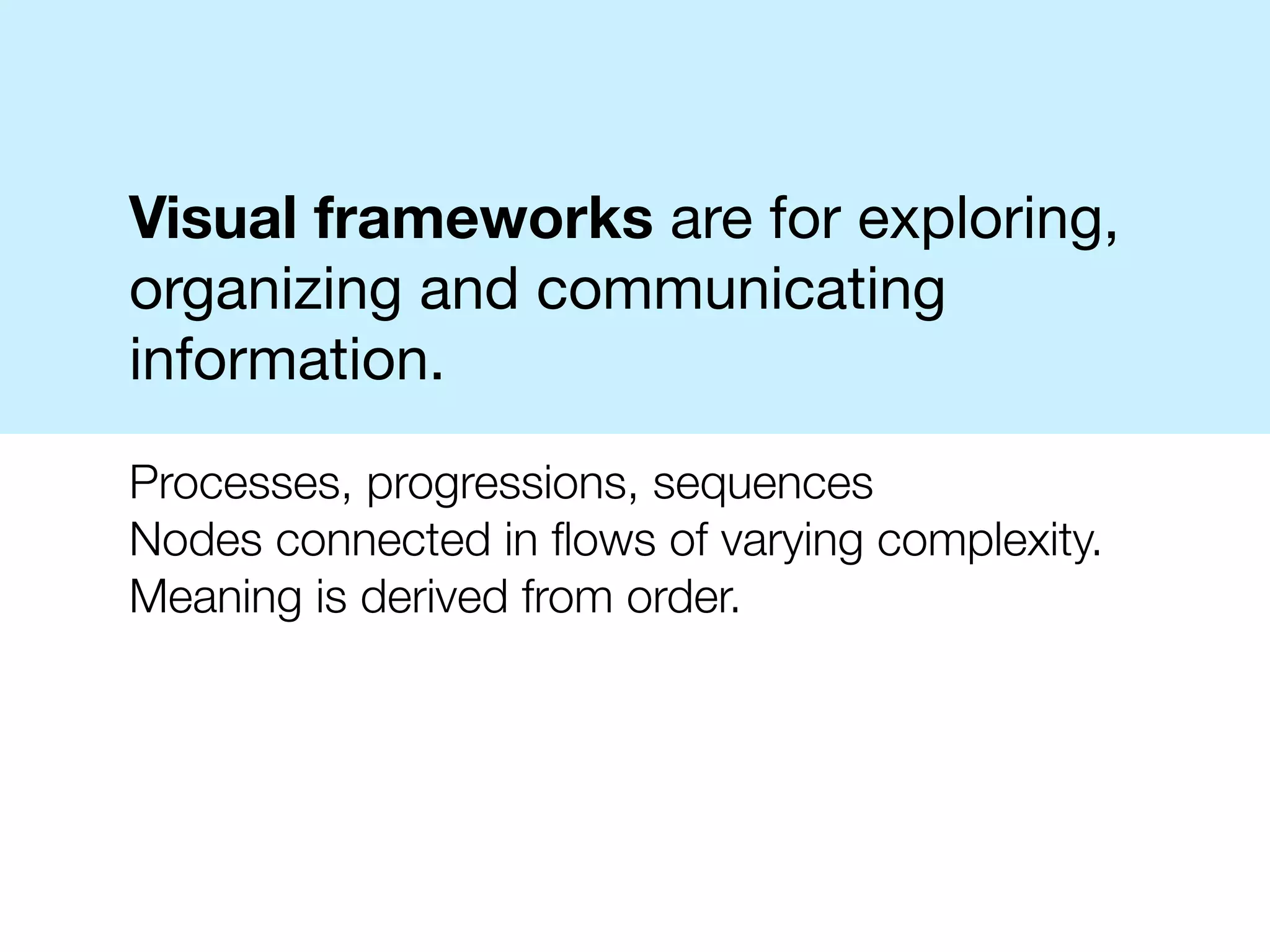 Visual frameworks are for exploring,
organizing and communicating
information.

Processes, progressions, sequences
Nodes connected in ﬂows of varying complexity.
Meaning is derived from order.
 