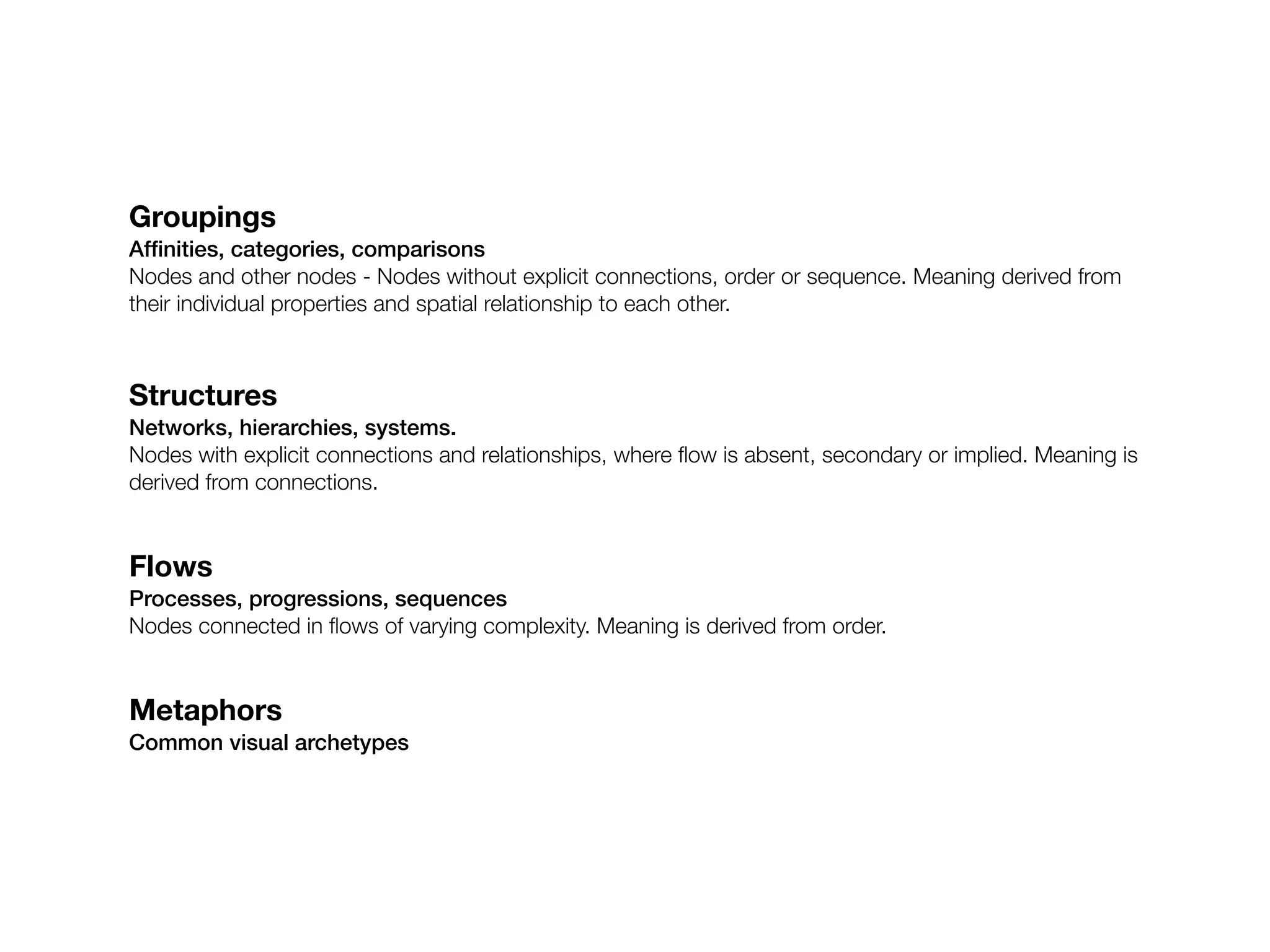 Groupings
Afﬁnities, categories, comparisons
Nodes and other nodes - Nodes without explicit connections, order or sequence. Meaning derived from
their individual properties and spatial relationship to each other.



Structures
Networks, hierarchies, systems.
Nodes with explicit connections and relationships, where ﬂow is absent, secondary or implied. Meaning is
derived from connections.


Flows
Processes, progressions, sequences
Nodes connected in ﬂows of varying complexity. Meaning is derived from order.


Metaphors
Common visual archetypes
 