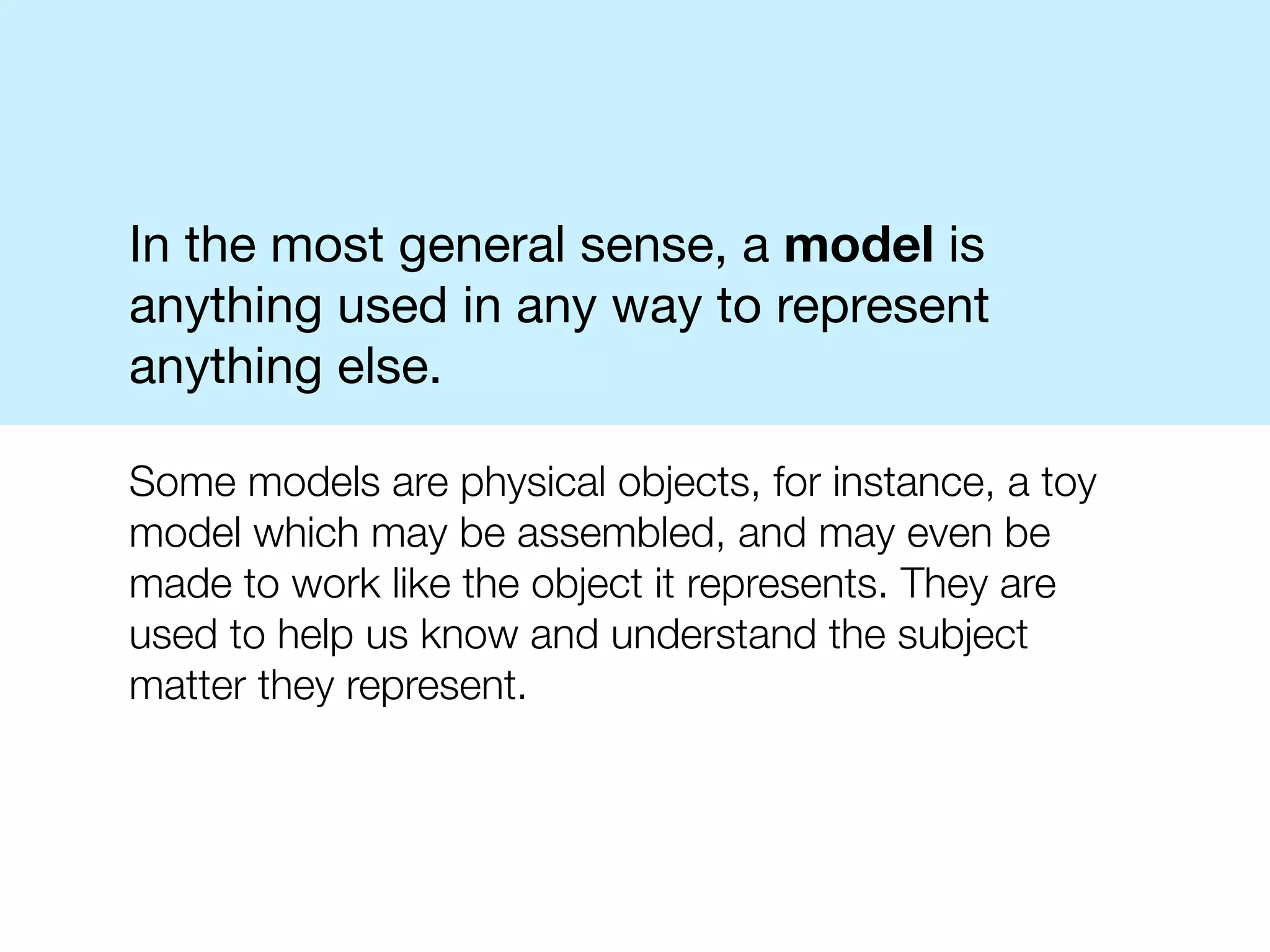 In the most general sense, a model is
anything used in any way to represent
anything else.

Some models are physical objects, for instance, a toy
model which may be assembled, and may even be
made to work like the object it represents. They are
used to help us know and understand the subject
matter they represent.
 