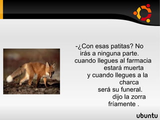 -¿Con esas patitas? No irás a ninguna parte.  cuando llegues al farmacia  estará muerta  y cuando llegues a la  charca  será su funeral. dijo la zorra  fríamente . 