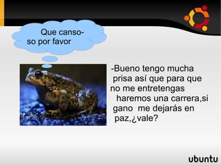 -Bueno tengo mucha  prisa así que para que  no me entretengas  haremos una carrera,si gano  me dejarás en  paz,¿vale? Que canso-so por favor  