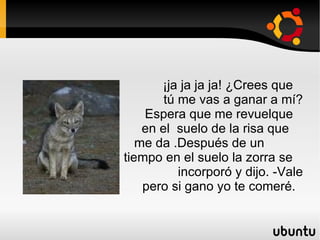 ¡ja ja ja ja! ¿Crees que  tú me vas a ganar a mí? Espera que me revuelque  en el  suelo de la risa que  me da .Después de un  tiempo en el suelo la zorra se  incorporó y dijo. -Vale  pero si gano yo te comeré. 