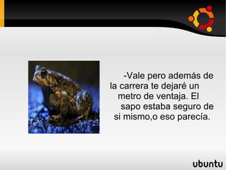 -Vale pero además de  la carrera te dejaré un  metro de ventaja. El  sapo estaba seguro de  si mismo,o eso parecía. 