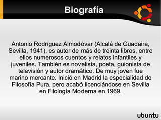 Biografía Antonio Rodríguez Almodóvar (Alcalá de Guadaira, Sevilla, 1941), es autor de más de treinta libros, entre ellos numerosos cuentos y relatos infantiles y juveniles. También es novelista, poeta, guionista de televisión y autor dramático. De muy joven fue marino mercante. Inició en Madrid la especialidad de Filosofía Pura, pero acabó licenciándose en Sevilla en Filología Moderna en 1969. 