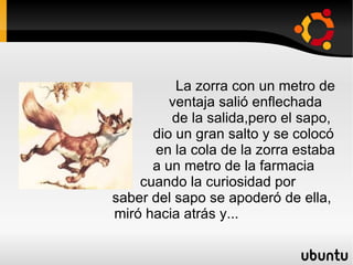 La zorra con un metro de  ventaja salió enflechada  de la salida,pero el sapo,  dio un gran salto y se colocó  en la cola de la zorra estaba  a un metro de la farmacia  cuando la curiosidad por  saber del sapo se apoderó de ella, miró hacia atrás y... 