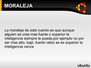 MORALEJA La moraleja de este cuento es que aunque alguien se crea mas fuerte o superior la inteligencia siempre le puede,por ejemplo no por ser mas alto, bajo ,fuerte veloz se es superior la inteligencia vence 