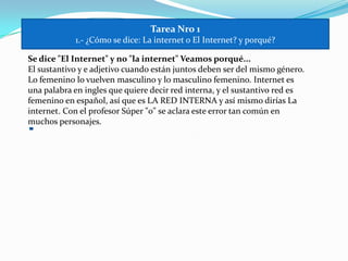 Tarea Nro11.- ¿Cómo se dice: La internet o El Internet? y porqué?Se dice "El Internet" y no "la internet" Veamos porqué... El sustantivo y e adjetivo cuando están juntos deben ser del mismo género. Lo femenino lo vuelven masculino y lo masculino femenino. Internet es una palabra en ingles que quiere decir red interna, y el sustantivo red es femenino en español, así que es LA RED INTERNA y así mismo dirías La internet. Con el profesor Súper "o" se aclara este error tan común en muchos personajes.